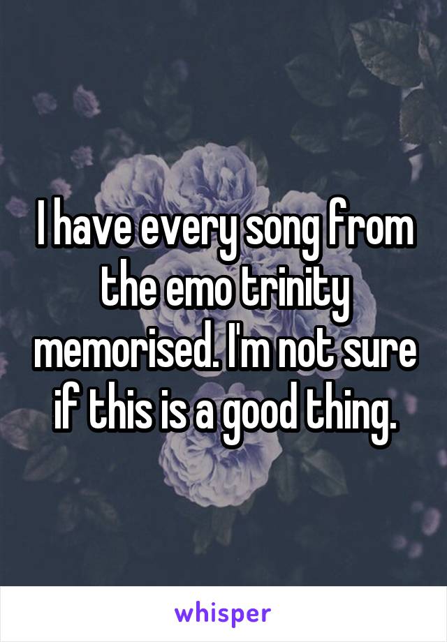 I have every song from the emo trinity memorised. I'm not sure if this is a good thing.