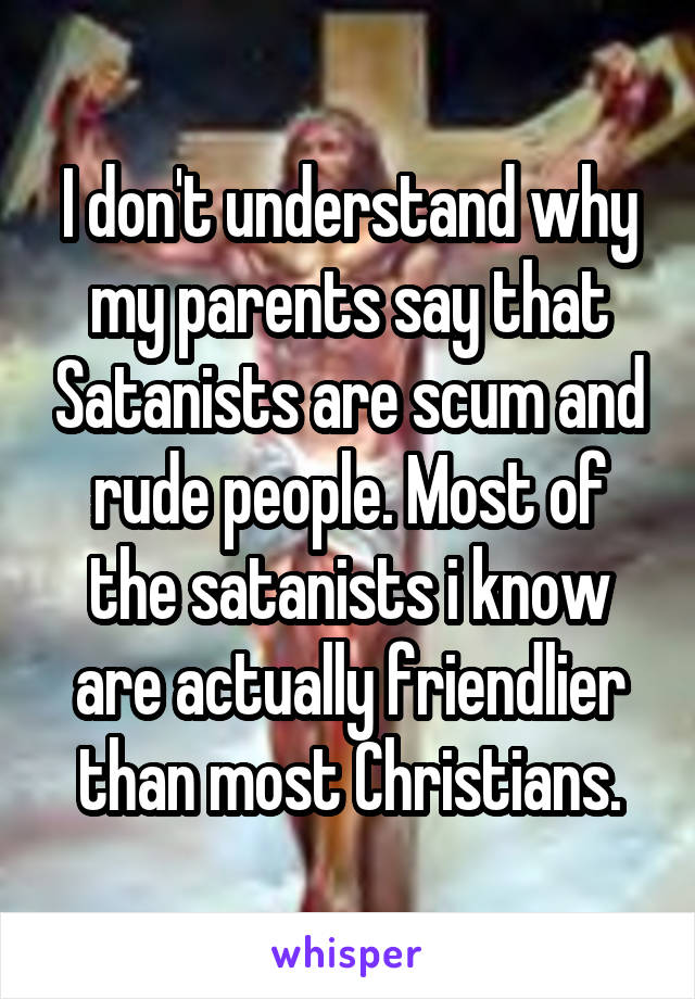 I don't understand why my parents say that Satanists are scum and rude people. Most of the satanists i know are actually friendlier than most Christians.