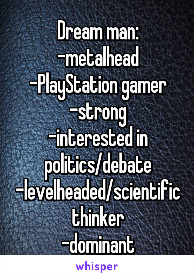 Dream man:
-metalhead
-PlayStation gamer
-strong
-interested in politics/debate
-levelheaded/scientific thinker
-dominant