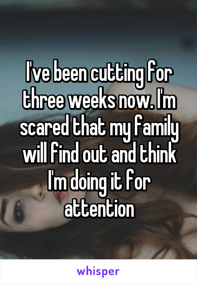 I've been cutting for three weeks now. I'm scared that my family will find out and think I'm doing it for attention