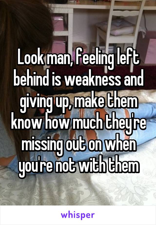 Look man, feeling left behind is weakness and giving up, make them know how much they're missing out on when you're not with them