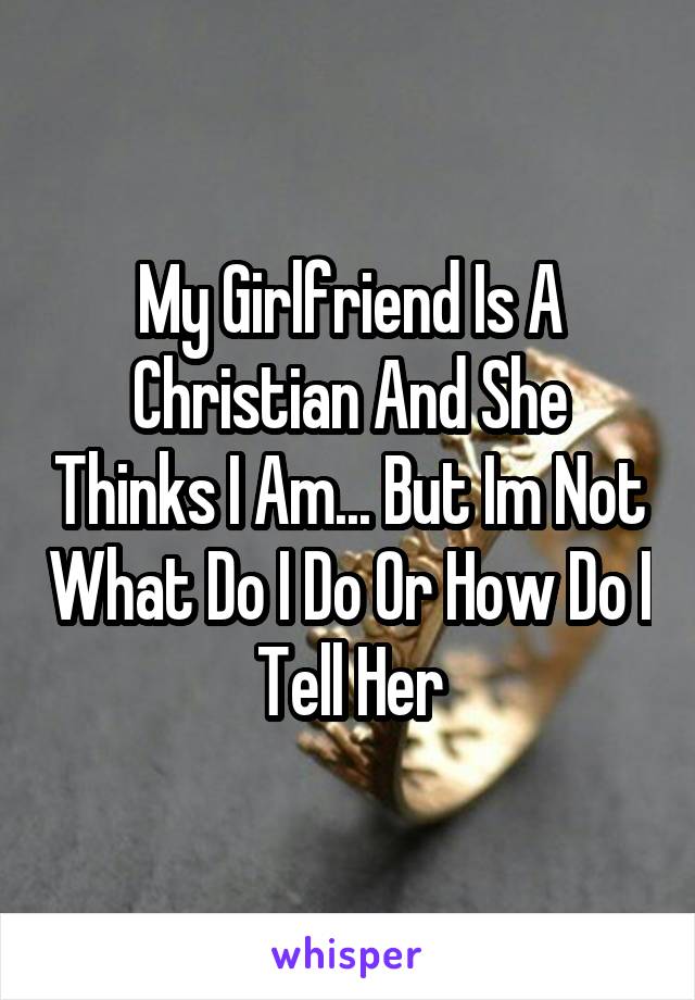 My Girlfriend Is A Christian And She Thinks I Am... But Im Not What Do I Do Or How Do I Tell Her