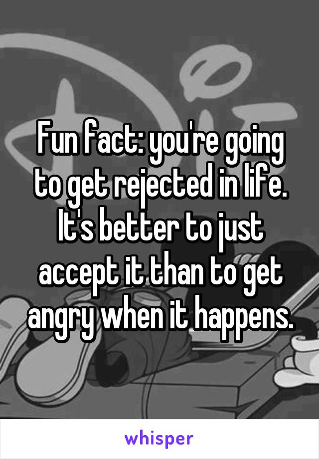 Fun fact: you're going to get rejected in life.
It's better to just accept it than to get angry when it happens.