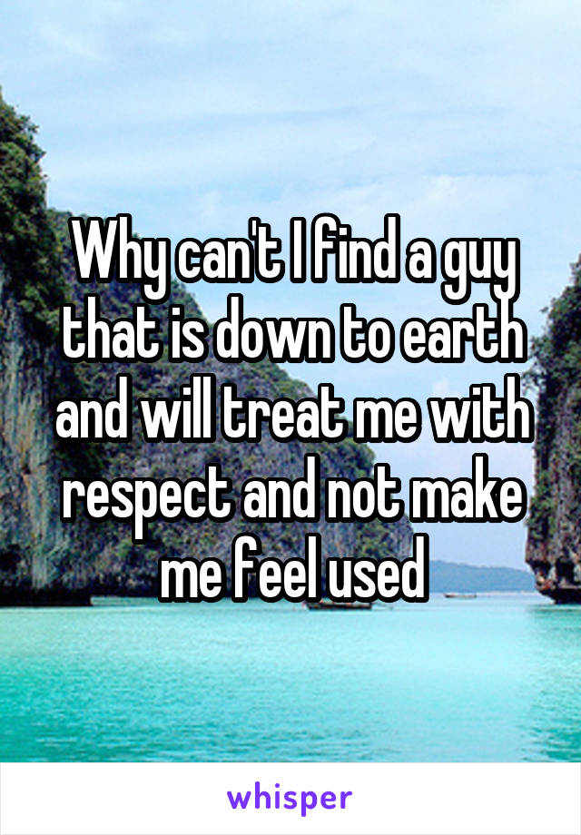 Why can't I find a guy that is down to earth and will treat me with respect and not make me feel used