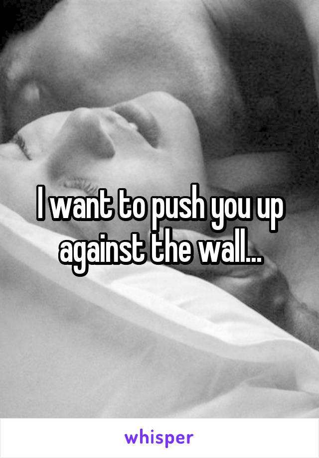 I want to push you up against the wall...