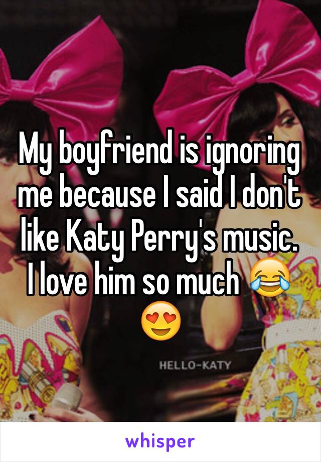 My boyfriend is ignoring me because I said I don't like Katy Perry's music. 
I love him so much 😂😍