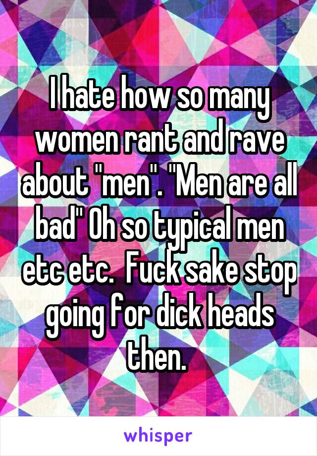 I hate how so many women rant and rave about "men". "Men are all bad" Oh so typical men etc etc.  Fuck sake stop going for dick heads then. 