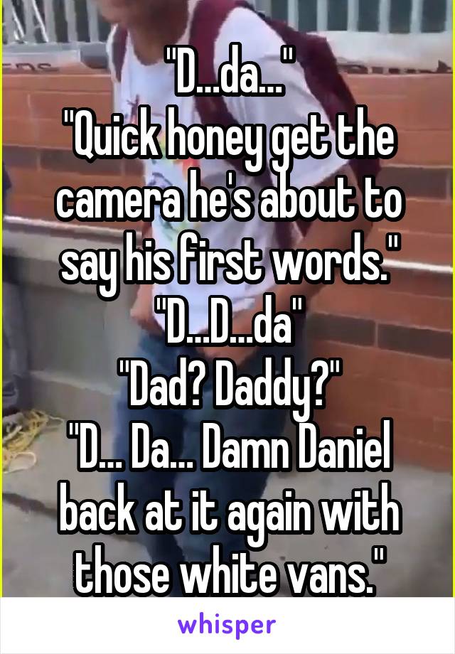 "D…da…"
"Quick honey get the camera he's about to say his first words."
"D…D…da"
"Dad? Daddy?"
"D… Da… Damn Daniel back at it again with those white vans."