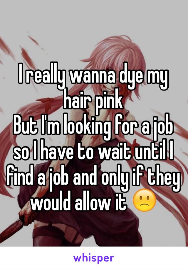 I really wanna dye my hair pink
But I'm looking for a job so I have to wait until I find a job and only if they would allow it 🙁