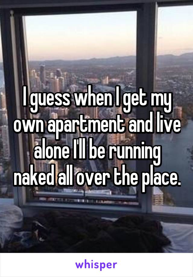 I guess when I get my own apartment and live alone I'll be running naked all over the place.