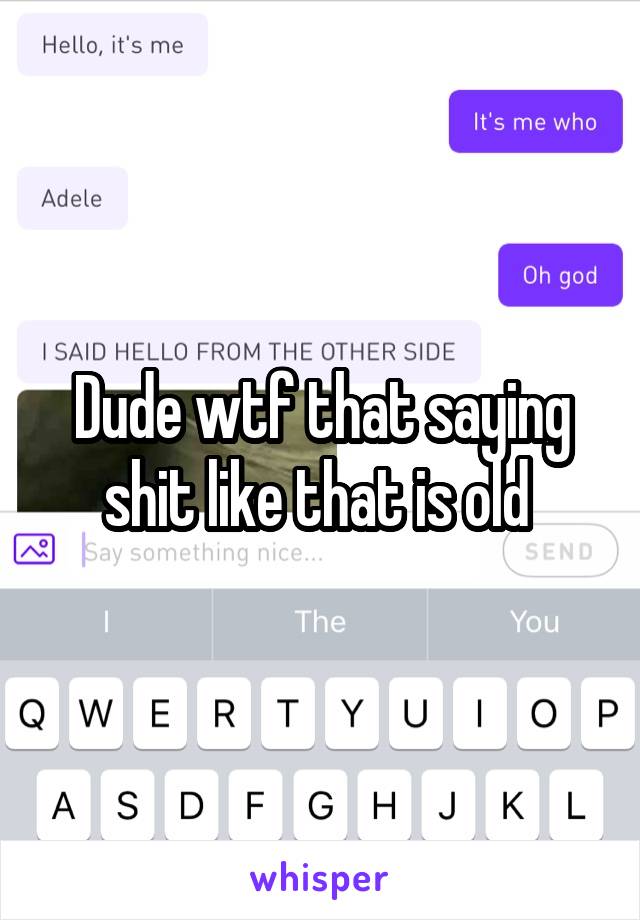 Dude wtf that saying shit like that is old 