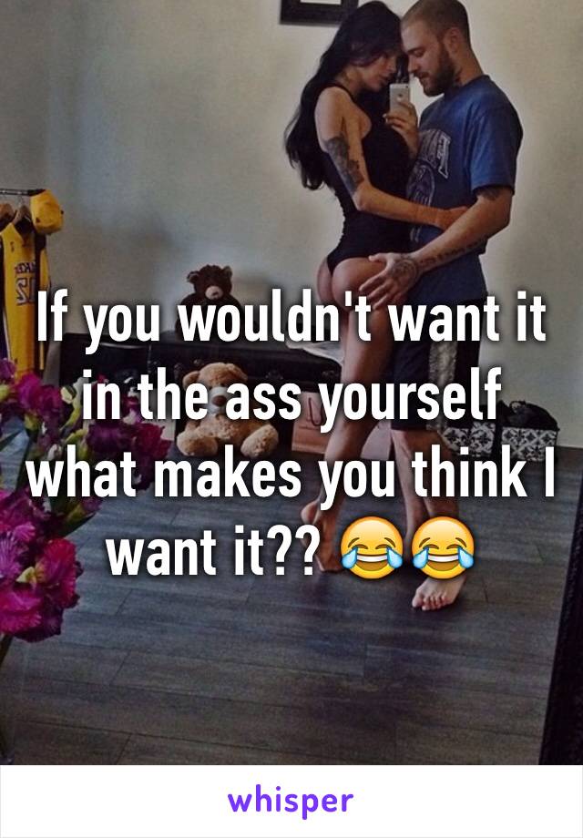 If you wouldn't want it in the ass yourself what makes you think I want it?? 😂😂