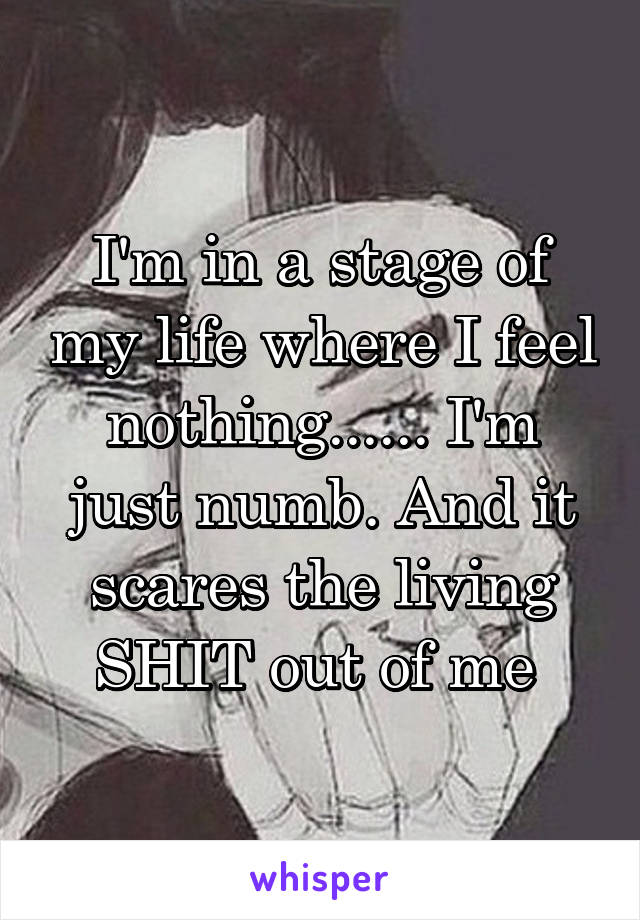 I'm in a stage of my life where I feel nothing...... I'm just numb. And it scares the living SHIT out of me 