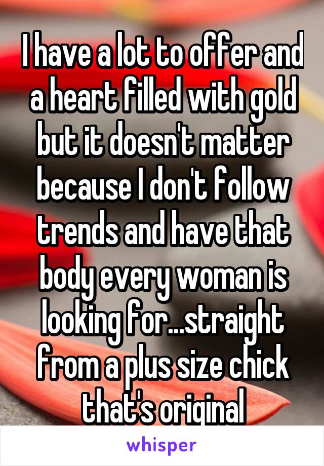 I have a lot to offer and a heart filled with gold but it doesn't matter because I don't follow trends and have that body every woman is looking for...straight from a plus size chick that's original