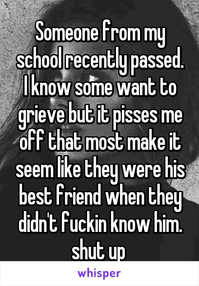 Someone from my school recently passed. I know some want to grieve but it pisses me off that most make it seem like they were his best friend when they didn't fuckin know him. shut up 