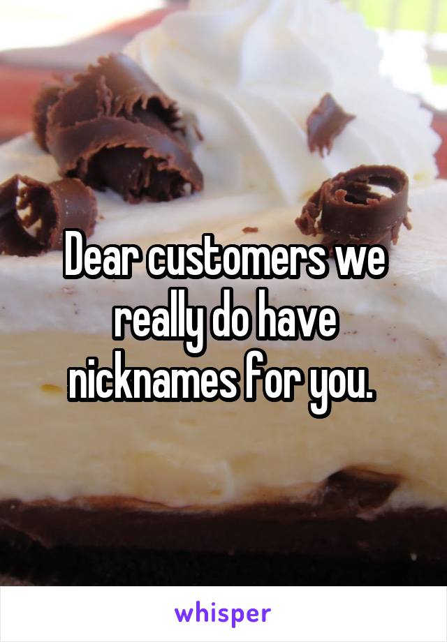Dear customers we really do have nicknames for you. 