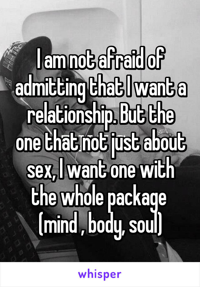I am not afraid of admitting that I want a relationship. But the one that not just about sex, I want one with the whole package  (mind , body, soul)