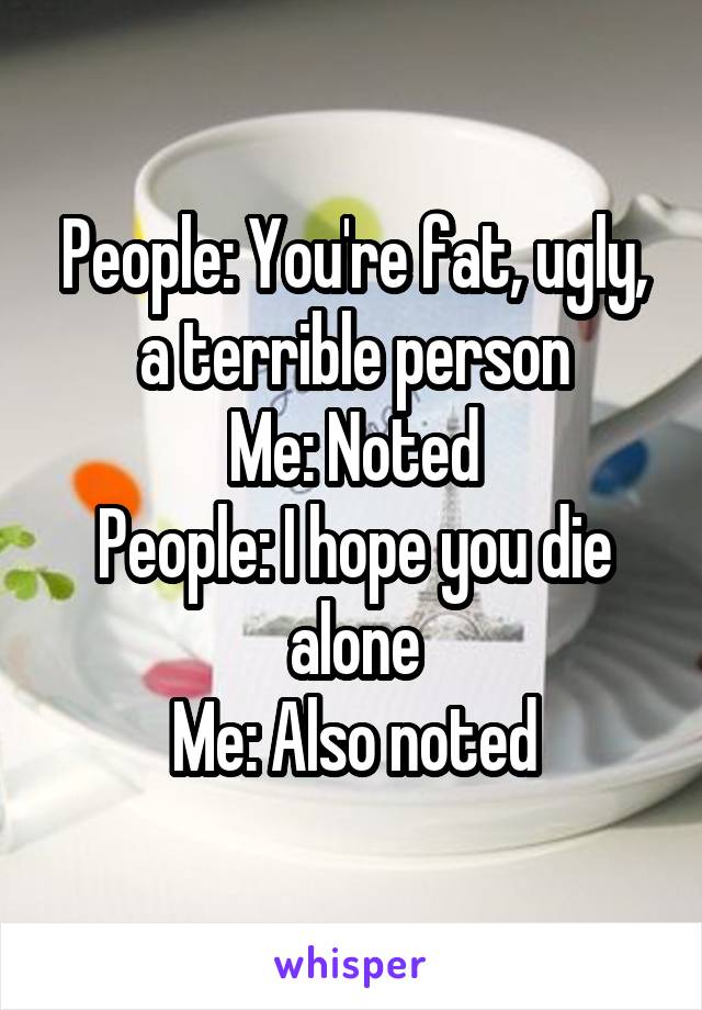 People: You're fat, ugly, a terrible person
Me: Noted
People: I hope you die alone
Me: Also noted