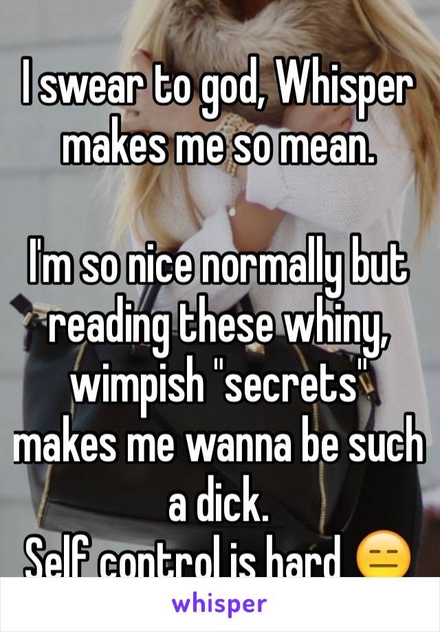 I swear to god, Whisper makes me so mean. 

I'm so nice normally but reading these whiny, wimpish "secrets" makes me wanna be such a dick. 
Self control is hard 😑