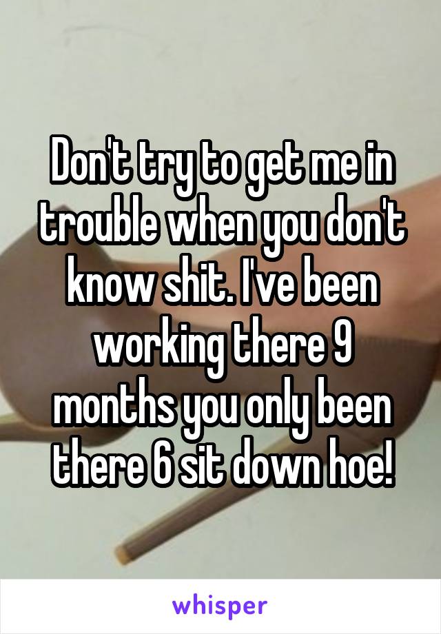 Don't try to get me in trouble when you don't know shit. I've been working there 9 months you only been there 6 sit down hoe!