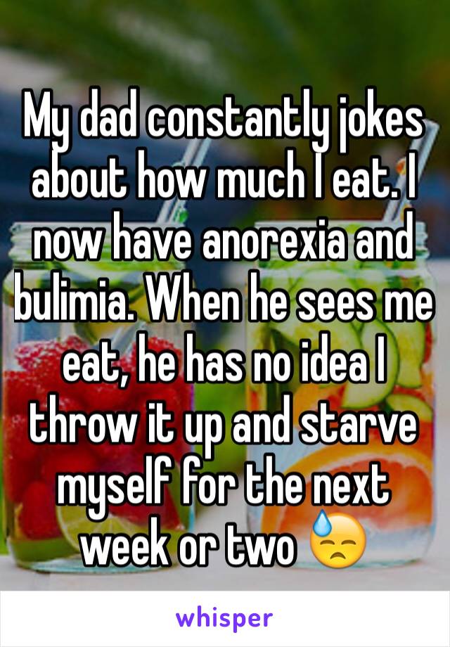 My dad constantly jokes about how much I eat. I now have anorexia and bulimia. When he sees me eat, he has no idea I throw it up and starve myself for the next week or two 😓