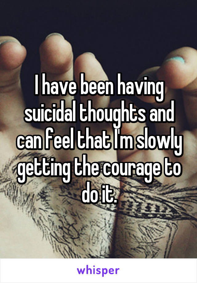 I have been having suicidal thoughts and can feel that I'm slowly getting the courage to do it.