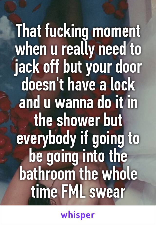 That fucking moment when u really need to jack off but your door doesn't have a lock and u wanna do it in the shower but everybody if going to be going into the bathroom the whole time FML swear