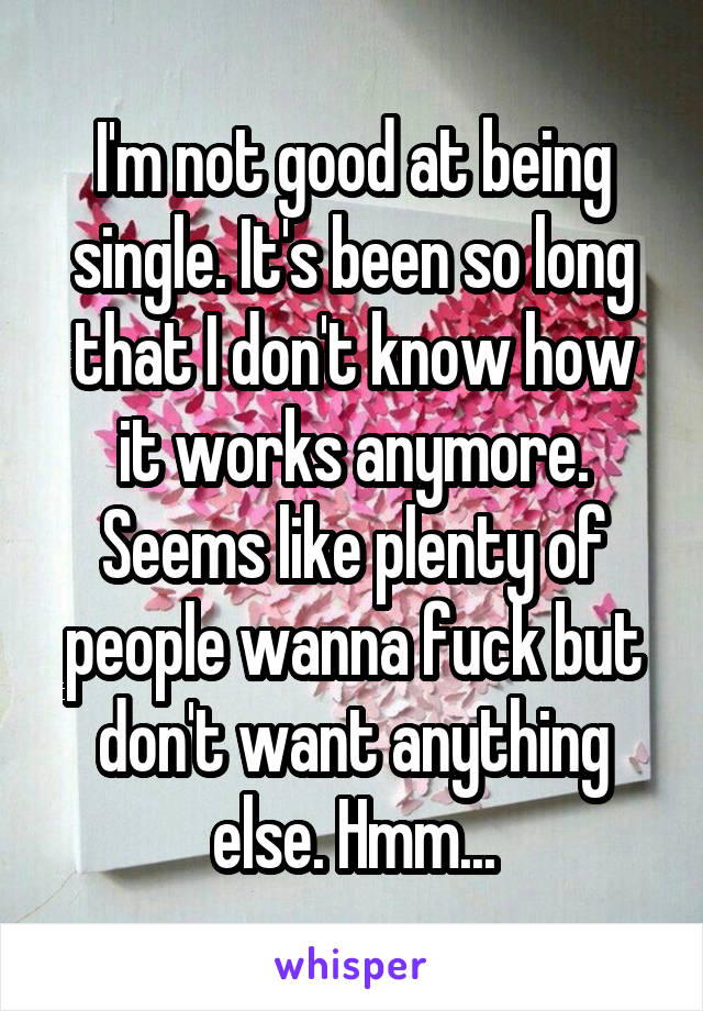 I'm not good at being single. It's been so long that I don't know how it works anymore. Seems like plenty of people wanna fuck but don't want anything else. Hmm...