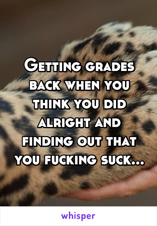 Getting grades back when you think you did alright and finding out that you fucking suck...