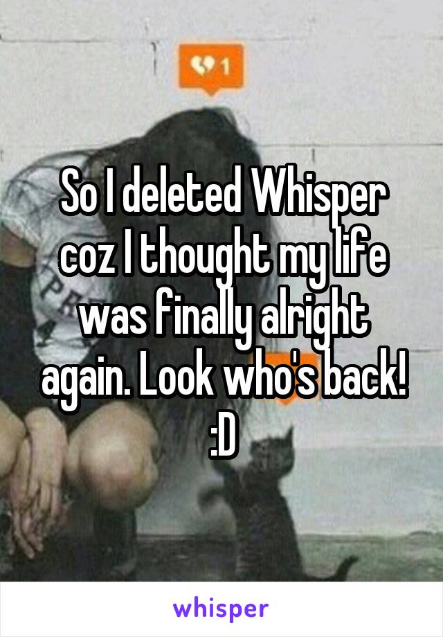 So I deleted Whisper coz I thought my life was finally alright again. Look who's back! :D