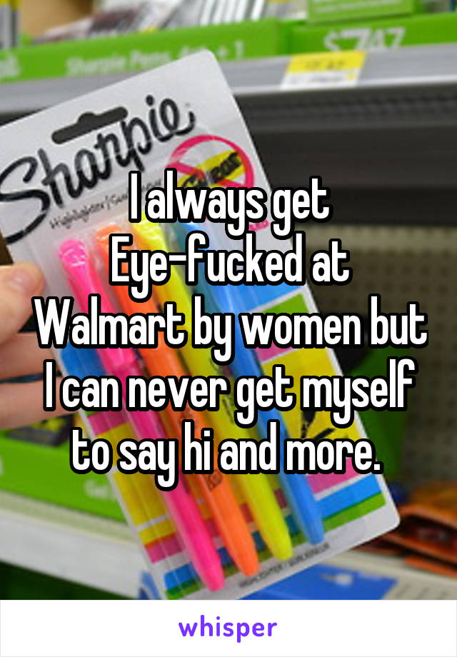 I always get Eye-fucked at Walmart by women but I can never get myself to say hi and more. 