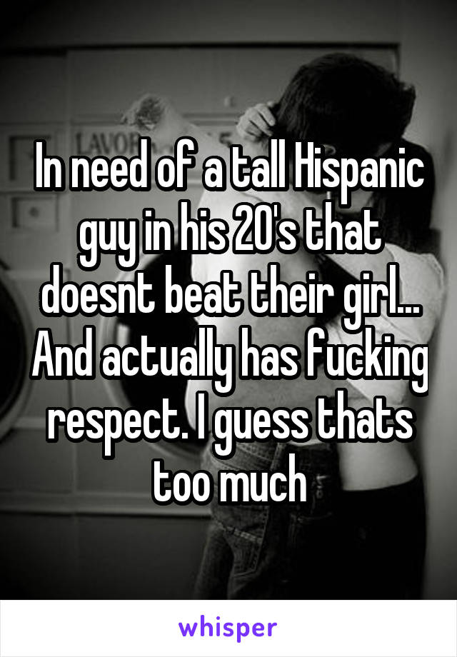In need of a tall Hispanic guy in his 20's that doesnt beat their girl... And actually has fucking respect. I guess thats too much