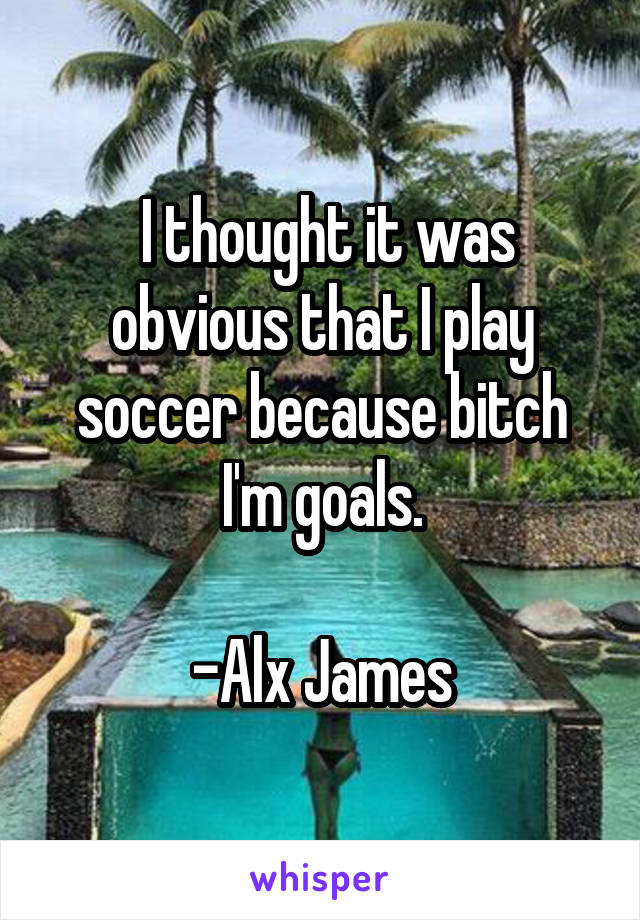  I thought it was obvious that I play soccer because bitch I'm goals.

-Alx James