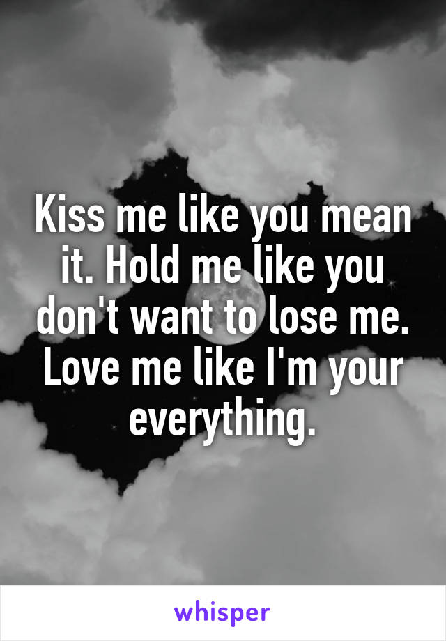 Kiss me like you mean it. Hold me like you don't want to lose me. Love me like I'm your everything.