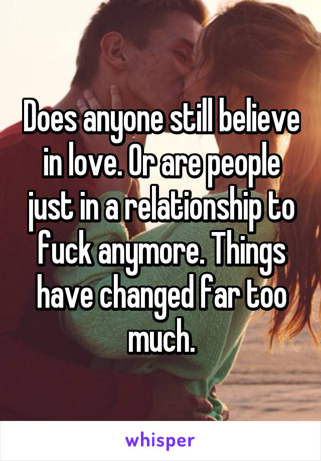 Does anyone still believe in love. Or are people just in a relationship to fuck anymore. Things have changed far too much.