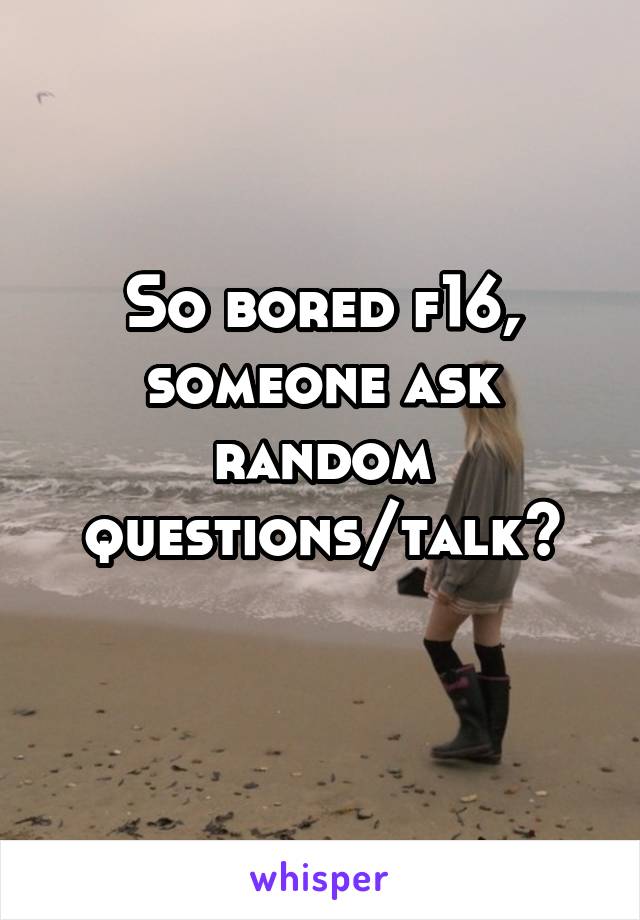 So bored f16, someone ask random questions/talk?
