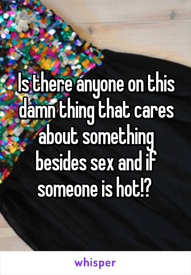 Is there anyone on this damn thing that cares about something besides sex and if someone is hot!? 