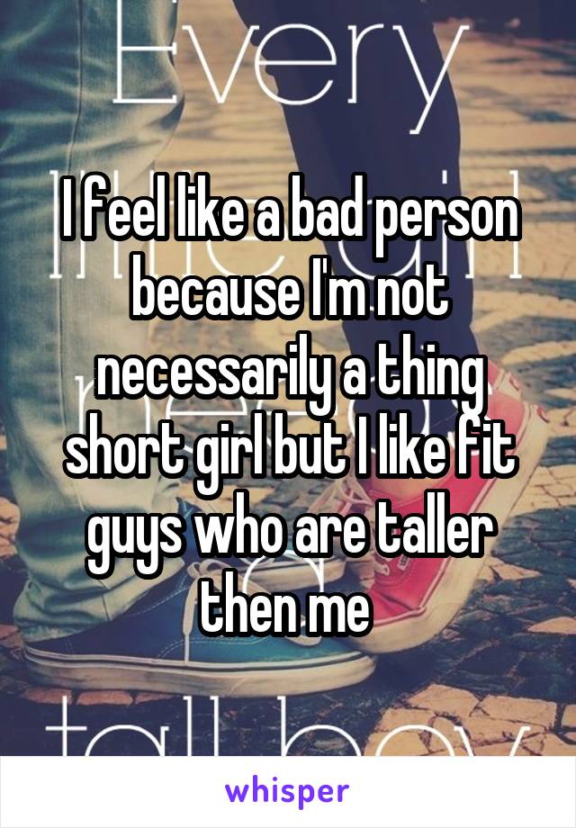 I feel like a bad person because I'm not necessarily a thing short girl but I like fit guys who are taller then me 