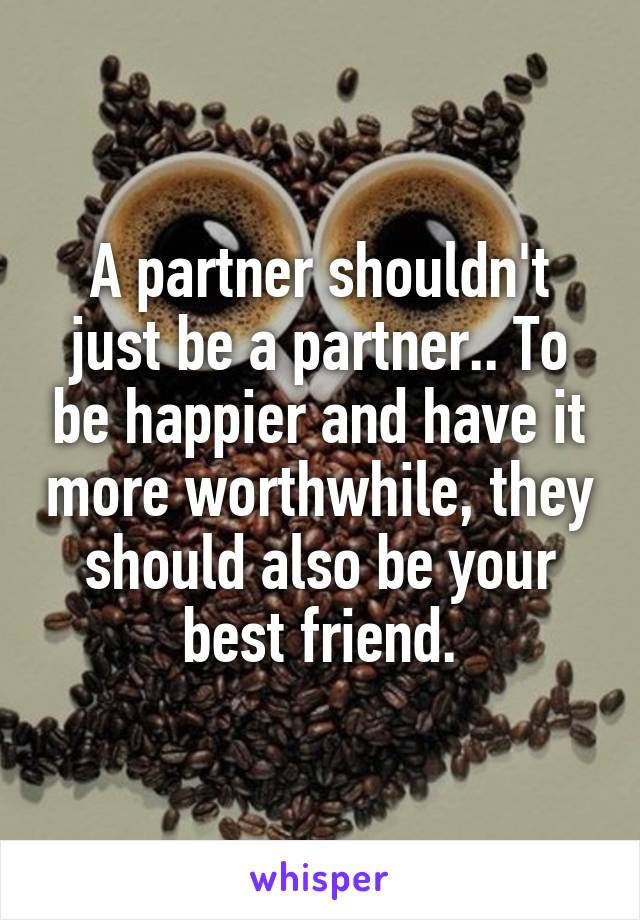 A partner shouldn't just be a partner.. To be happier and have it more worthwhile, they should also be your best friend.