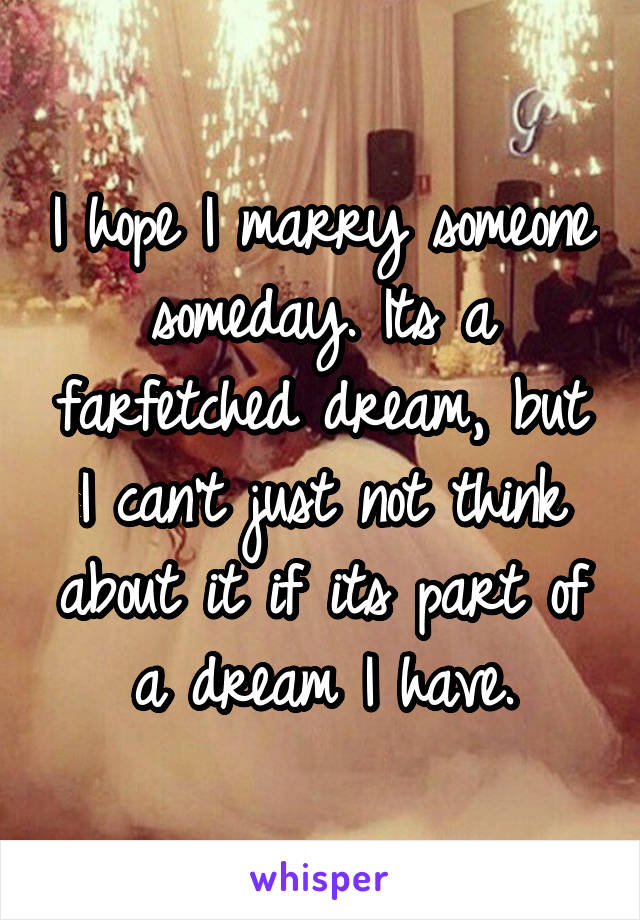 I hope I marry someone someday. Its a farfetched dream, but I can't just not think about it if its part of a dream I have.