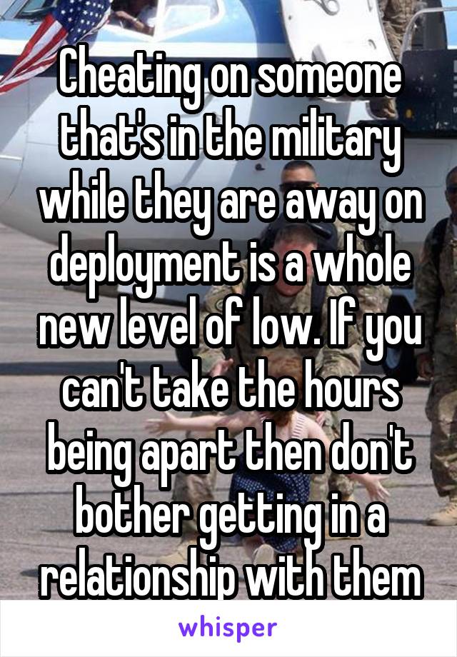 Cheating on someone that's in the military while they are away on deployment is a whole new level of low. If you can't take the hours being apart then don't bother getting in a relationship with them