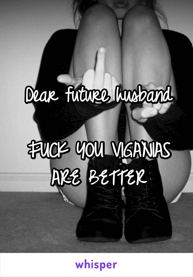Dear future husband

FUCK YOU VIGANIAS ARE BETTER