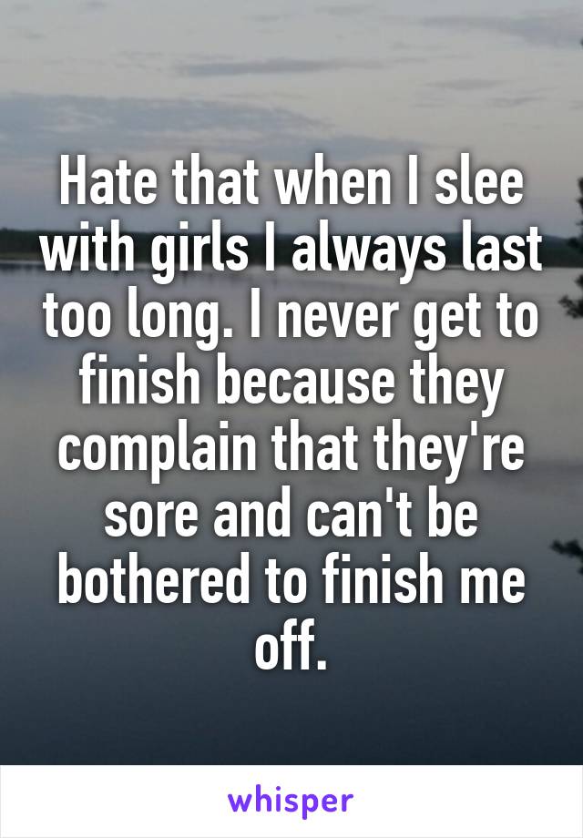 Hate that when I slee with girls I always last too long. I never get to finish because they complain that they're sore and can't be bothered to finish me off.