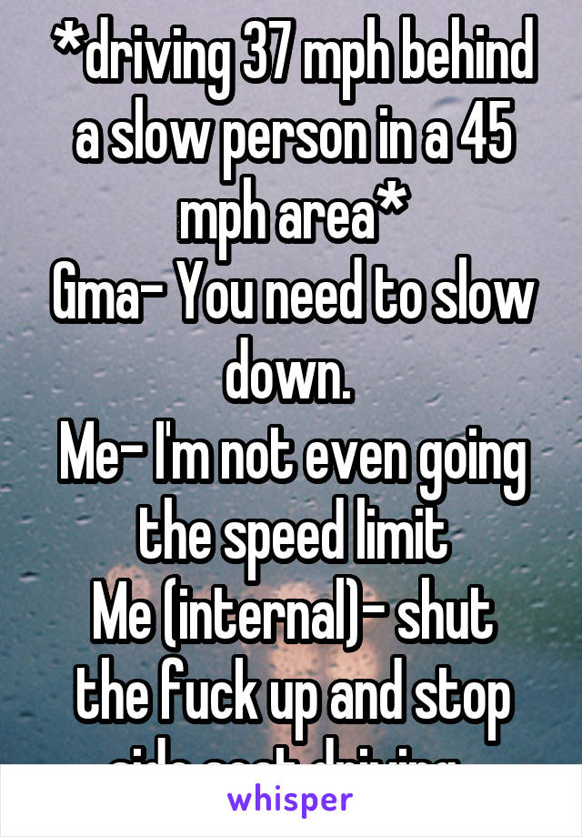 *driving 37 mph behind a slow person in a 45 mph area*
Gma- You need to slow down. 
Me- I'm not even going the speed limit
Me (internal)- shut the fuck up and stop side seat driving. 