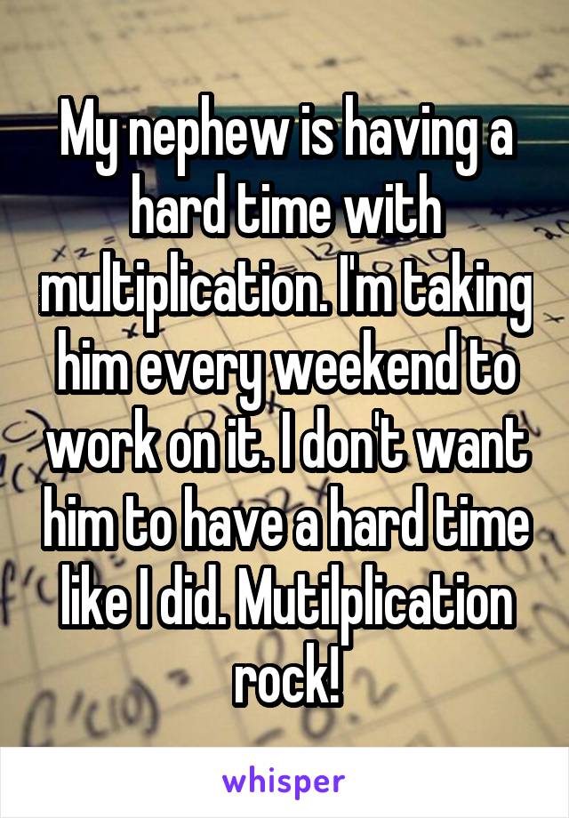 My nephew is having a hard time with multiplication. I'm taking him every weekend to work on it. I don't want him to have a hard time like I did. Mutilplication rock!