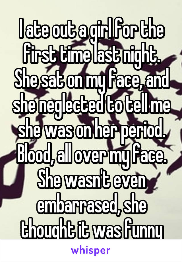 I ate out a girl for the first time last night. She sat on my face, and she neglected to tell me she was on her period. Blood, all over my face. She wasn't even embarrased, she thought it was funny