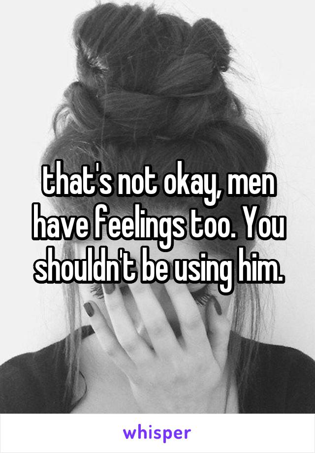 that's not okay, men have feelings too. You shouldn't be using him.