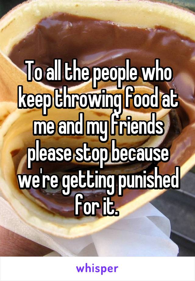 To all the people who keep throwing food at me and my friends please stop because we're getting punished for it. 