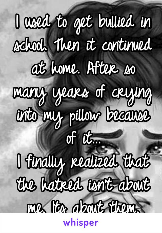 I used to get bullied in school. Then it continued at home. After so many years of crying into my pillow because of it...
I finally realized that the hatred isn't about me. Its about them.