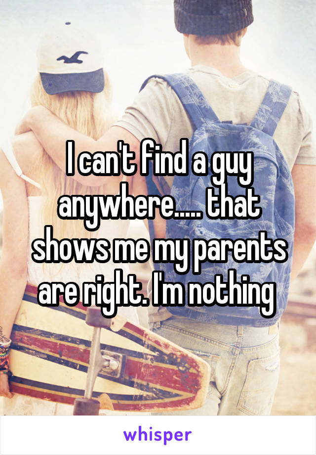 I can't find a guy anywhere..... that shows me my parents are right. I'm nothing 